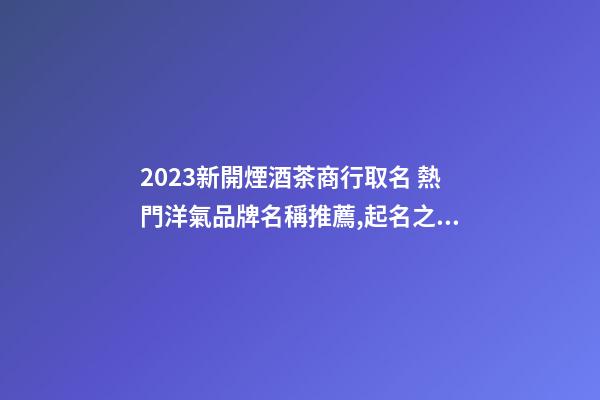 2023新開煙酒茶商行取名 熱門洋氣品牌名稱推薦,起名之家-第1張-商標起名-玄機派